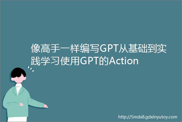 像高手一样编写GPT从基础到实践学习使用GPT的Action